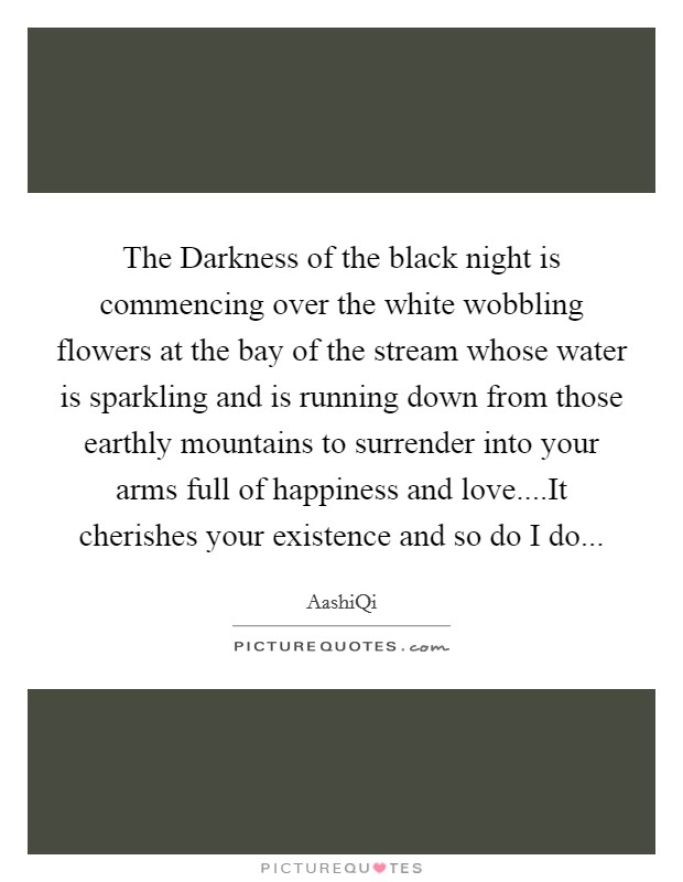 The Darkness of the black night is commencing over the white wobbling flowers at the bay of the stream whose water is sparkling and is running down from those earthly mountains to surrender into your arms full of happiness and love....It cherishes your existence and so do I do Picture Quote #1