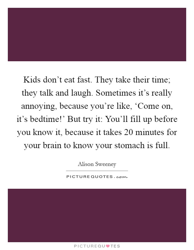 Kids don’t eat fast. They take their time; they talk and laugh. Sometimes it’s really annoying, because you’re like, ‘Come on, it’s bedtime!’ But try it: You’ll fill up before you know it, because it takes 20 minutes for your brain to know your stomach is full Picture Quote #1