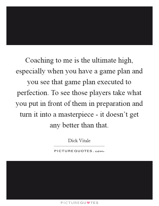 Coaching to me is the ultimate high, especially when you have a game plan and you see that game plan executed to perfection. To see those players take what you put in front of them in preparation and turn it into a masterpiece - it doesn’t get any better than that Picture Quote #1