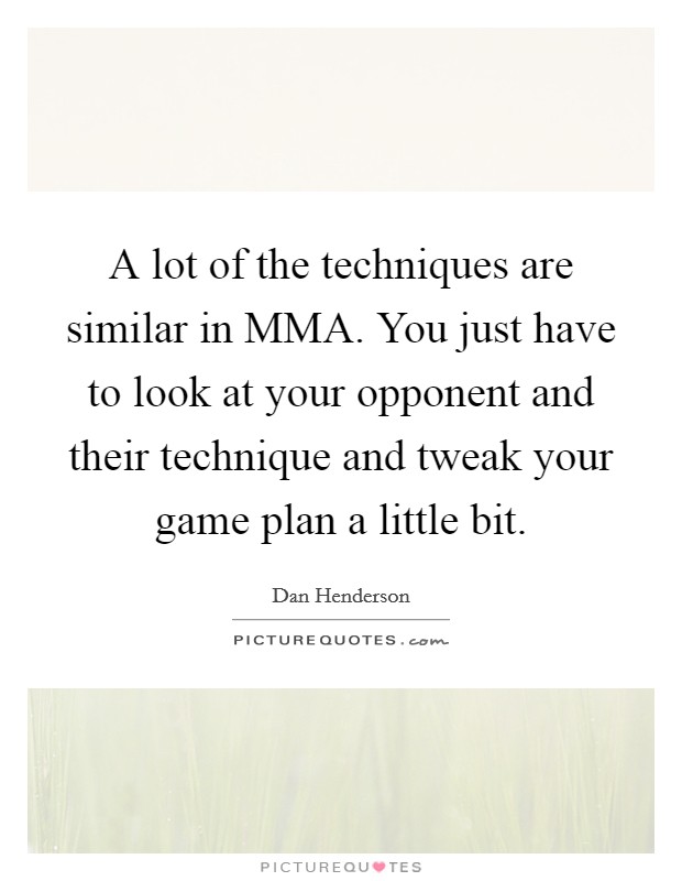 A lot of the techniques are similar in MMA. You just have to look at your opponent and their technique and tweak your game plan a little bit Picture Quote #1