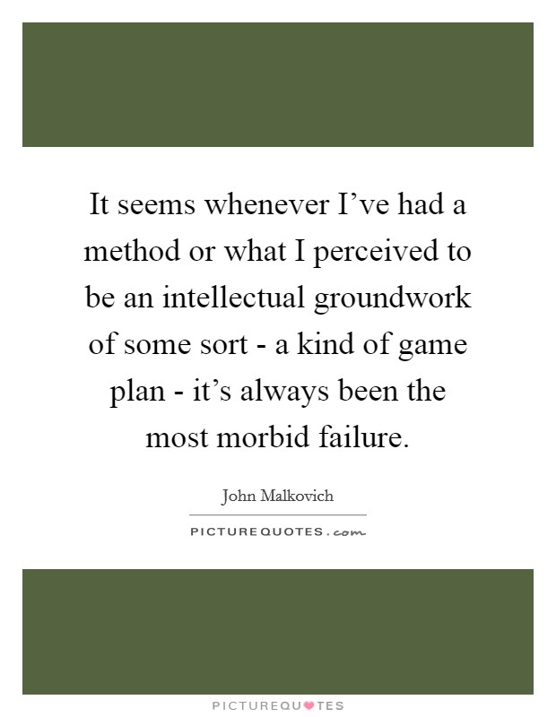 It seems whenever I’ve had a method or what I perceived to be an intellectual groundwork of some sort - a kind of game plan - it’s always been the most morbid failure Picture Quote #1