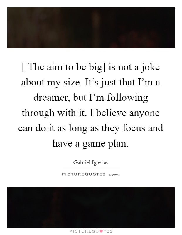 [ The aim to be big] is not a joke about my size. It’s just that I’m a dreamer, but I’m following through with it. I believe anyone can do it as long as they focus and have a game plan Picture Quote #1