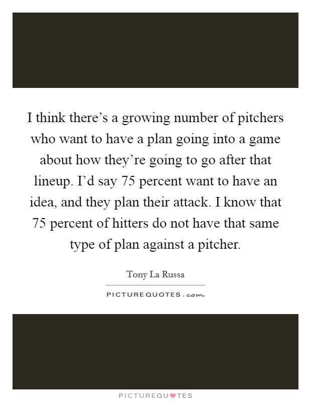 I think there’s a growing number of pitchers who want to have a plan going into a game about how they’re going to go after that lineup. I’d say 75 percent want to have an idea, and they plan their attack. I know that 75 percent of hitters do not have that same type of plan against a pitcher Picture Quote #1