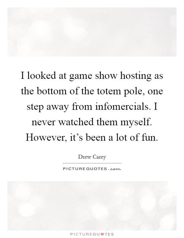I looked at game show hosting as the bottom of the totem pole, one step away from infomercials. I never watched them myself. However, it’s been a lot of fun Picture Quote #1