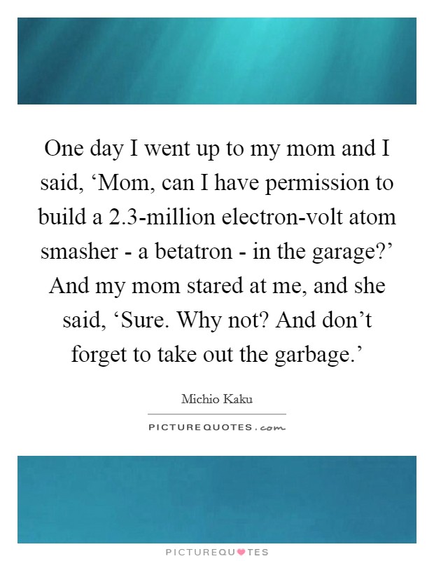 One day I went up to my mom and I said, ‘Mom, can I have permission to build a 2.3-million electron-volt atom smasher - a betatron - in the garage?’ And my mom stared at me, and she said, ‘Sure. Why not? And don’t forget to take out the garbage.’ Picture Quote #1