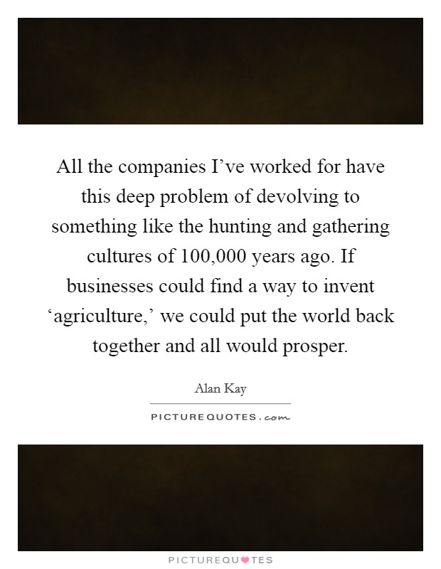 All the companies I’ve worked for have this deep problem of devolving to something like the hunting and gathering cultures of 100,000 years ago. If businesses could find a way to invent ‘agriculture,’ we could put the world back together and all would prosper Picture Quote #1
