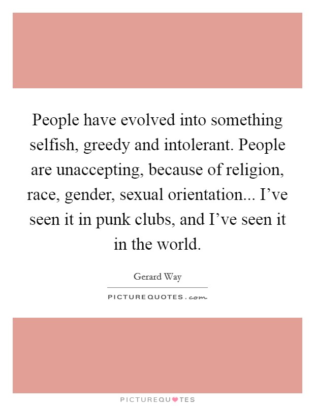 People have evolved into something selfish, greedy and intolerant. People are unaccepting, because of religion, race, gender, sexual orientation... I’ve seen it in punk clubs, and I’ve seen it in the world Picture Quote #1