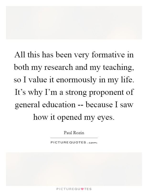 All this has been very formative in both my research and my teaching, so I value it enormously in my life. It’s why I’m a strong proponent of general education -- because I saw how it opened my eyes Picture Quote #1