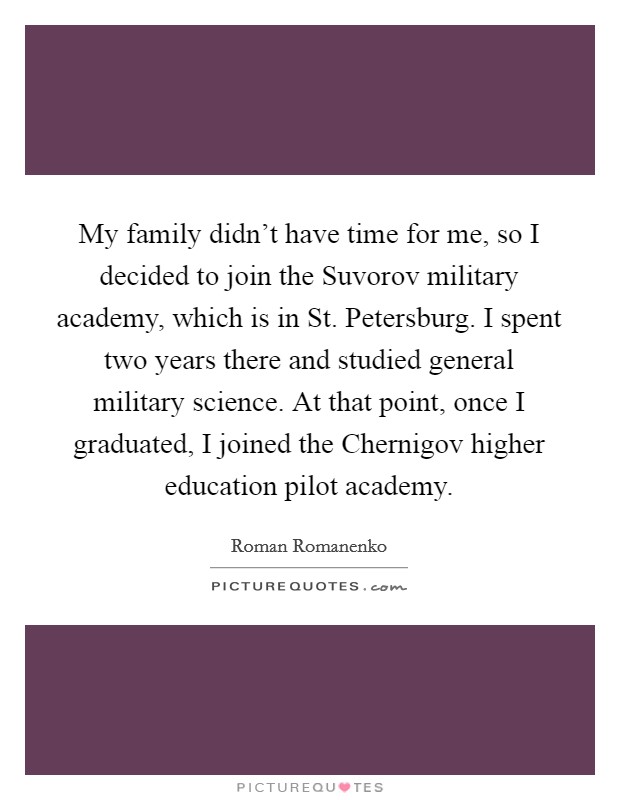My family didn’t have time for me, so I decided to join the Suvorov military academy, which is in St. Petersburg. I spent two years there and studied general military science. At that point, once I graduated, I joined the Chernigov higher education pilot academy Picture Quote #1