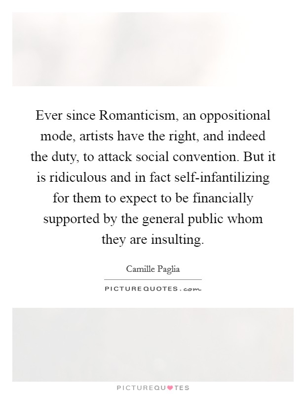 Ever since Romanticism, an oppositional mode, artists have the right, and indeed the duty, to attack social convention. But it is ridiculous and in fact self-infantilizing for them to expect to be financially supported by the general public whom they are insulting Picture Quote #1