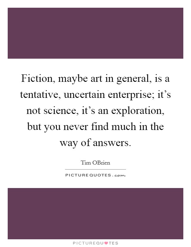 Fiction, maybe art in general, is a tentative, uncertain enterprise; it's not science, it's an exploration, but you never find much in the way of answers. Picture Quote #1