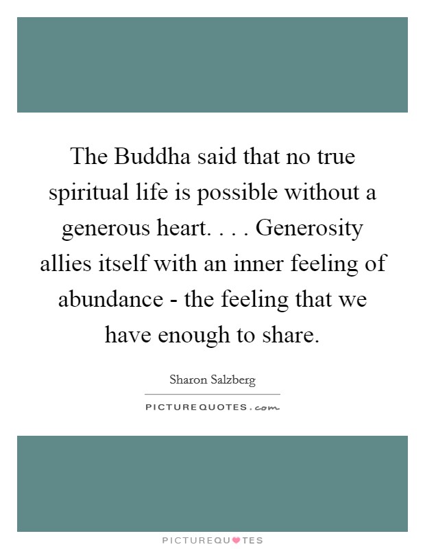 The Buddha said that no true spiritual life is possible without a generous heart. . . . Generosity allies itself with an inner feeling of abundance - the feeling that we have enough to share Picture Quote #1