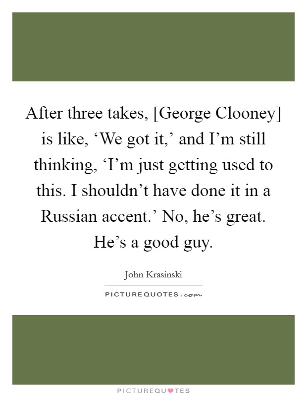After three takes, [George Clooney] is like, ‘We got it,’ and I’m still thinking, ‘I’m just getting used to this. I shouldn’t have done it in a Russian accent.’ No, he’s great. He’s a good guy Picture Quote #1