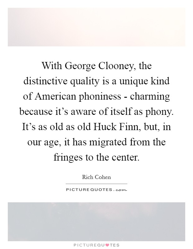 With George Clooney, the distinctive quality is a unique kind of American phoniness - charming because it's aware of itself as phony. It's as old as old Huck Finn, but, in our age, it has migrated from the fringes to the center. Picture Quote #1