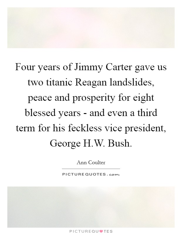 Four years of Jimmy Carter gave us two titanic Reagan landslides, peace and prosperity for eight blessed years - and even a third term for his feckless vice president, George H.W. Bush Picture Quote #1