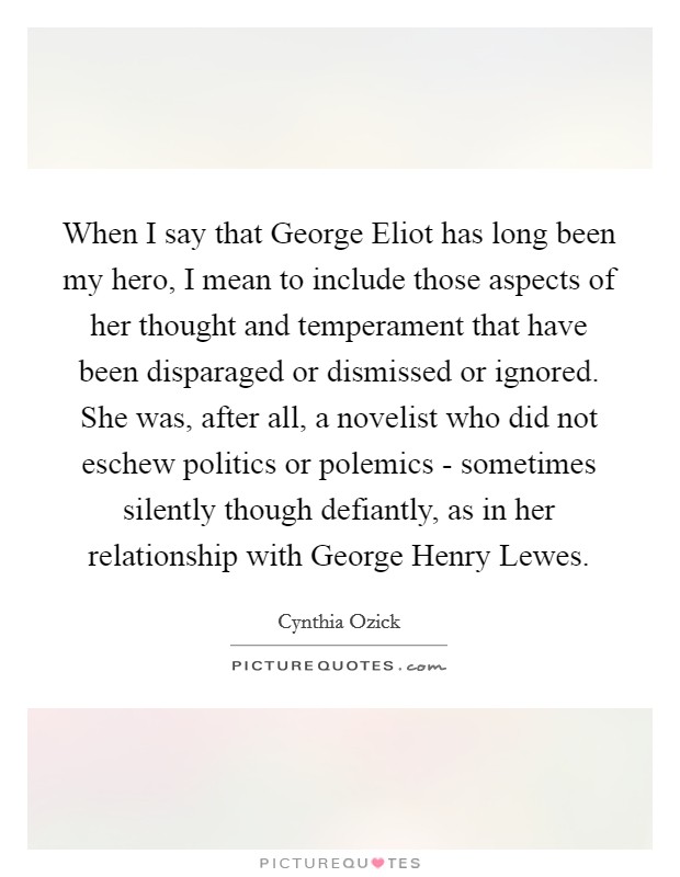 When I say that George Eliot has long been my hero, I mean to include those aspects of her thought and temperament that have been disparaged or dismissed or ignored. She was, after all, a novelist who did not eschew politics or polemics - sometimes silently though defiantly, as in her relationship with George Henry Lewes Picture Quote #1