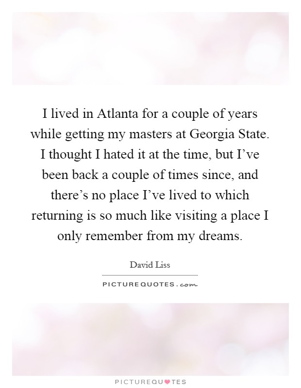I lived in Atlanta for a couple of years while getting my masters at Georgia State. I thought I hated it at the time, but I've been back a couple of times since, and there's no place I've lived to which returning is so much like visiting a place I only remember from my dreams. Picture Quote #1