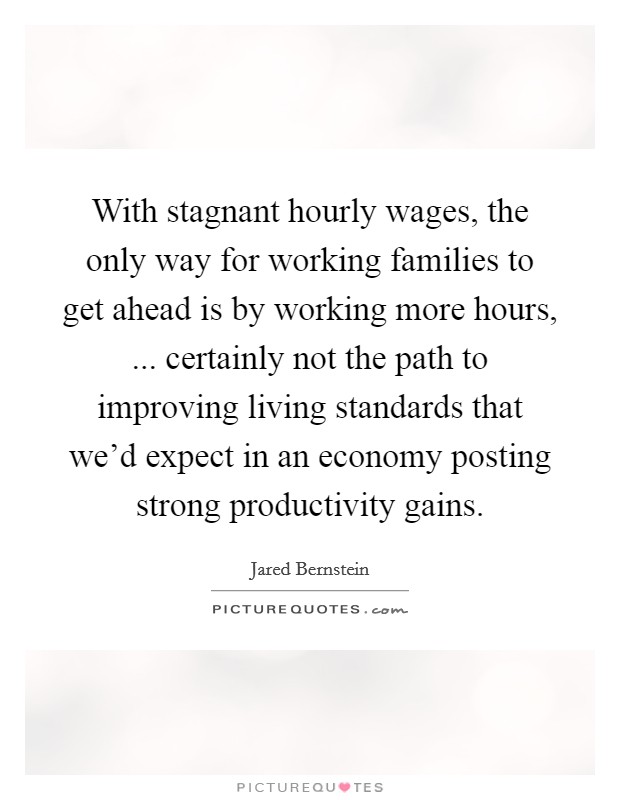With stagnant hourly wages, the only way for working families to get ahead is by working more hours, ... certainly not the path to improving living standards that we’d expect in an economy posting strong productivity gains Picture Quote #1