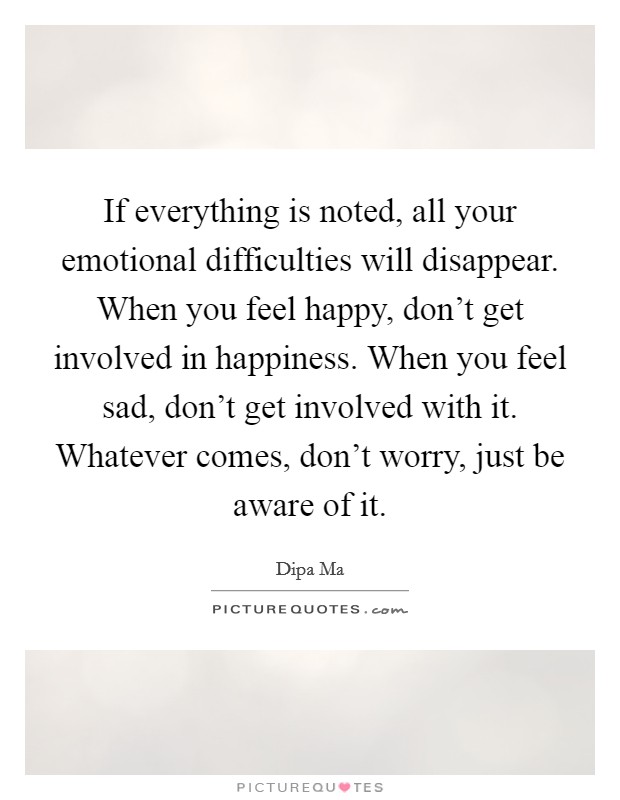 If everything is noted, all your emotional difficulties will disappear. When you feel happy, don’t get involved in happiness. When you feel sad, don’t get involved with it. Whatever comes, don’t worry, just be aware of it Picture Quote #1