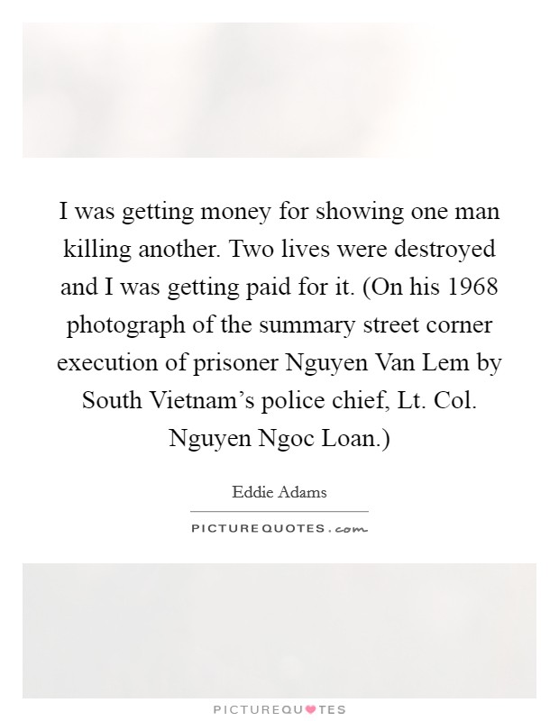 I was getting money for showing one man killing another. Two lives were destroyed and I was getting paid for it. (On his 1968 photograph of the summary street corner execution of prisoner Nguyen Van Lem by South Vietnam's police chief, Lt. Col. Nguyen Ngoc Loan.) Picture Quote #1