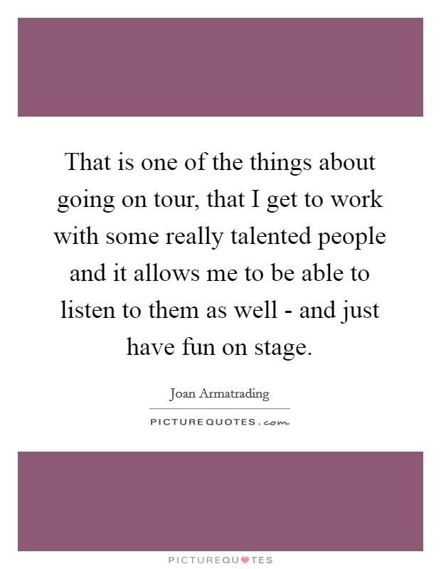 That is one of the things about going on tour, that I get to work with some really talented people and it allows me to be able to listen to them as well - and just have fun on stage. Picture Quote #1