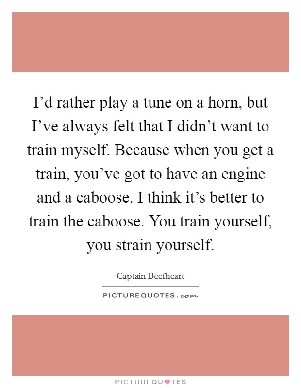 I’d rather play a tune on a horn, but I’ve always felt that I didn’t want to train myself. Because when you get a train, you’ve got to have an engine and a caboose. I think it’s better to train the caboose. You train yourself, you strain yourself Picture Quote #1