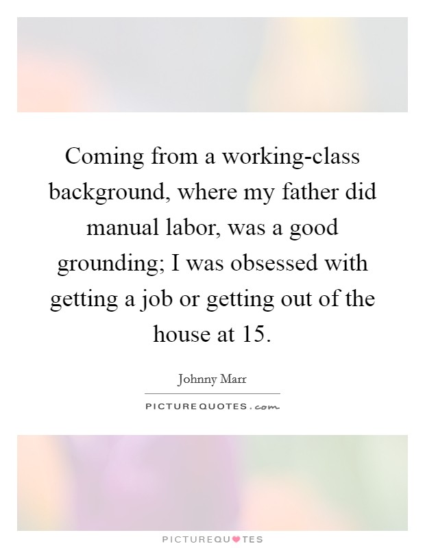 Coming from a working-class background, where my father did manual labor, was a good grounding; I was obsessed with getting a job or getting out of the house at 15. Picture Quote #1