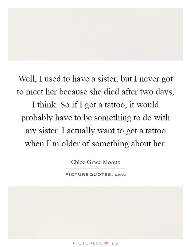Well, I used to have a sister, but I never got to meet her because she died after two days, I think. So if I got a tattoo, it would probably have to be something to do with my sister. I actually want to get a tattoo when I’m older of something about her Picture Quote #1
