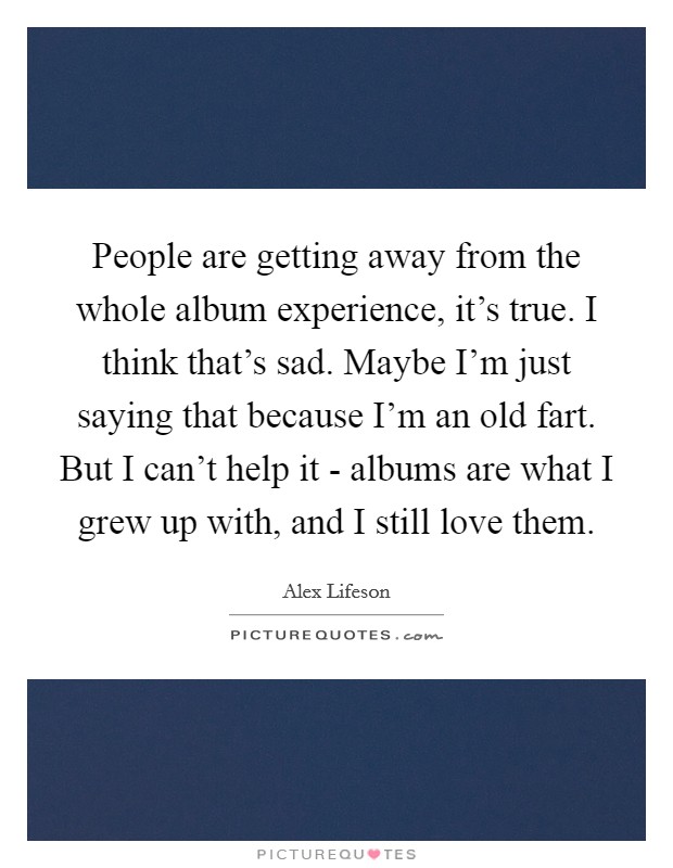 People are getting away from the whole album experience, it’s true. I think that’s sad. Maybe I’m just saying that because I’m an old fart. But I can’t help it - albums are what I grew up with, and I still love them Picture Quote #1