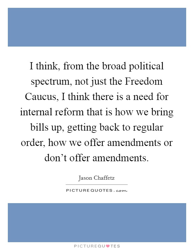 I think, from the broad political spectrum, not just the Freedom Caucus, I think there is a need for internal reform that is how we bring bills up, getting back to regular order, how we offer amendments or don’t offer amendments Picture Quote #1