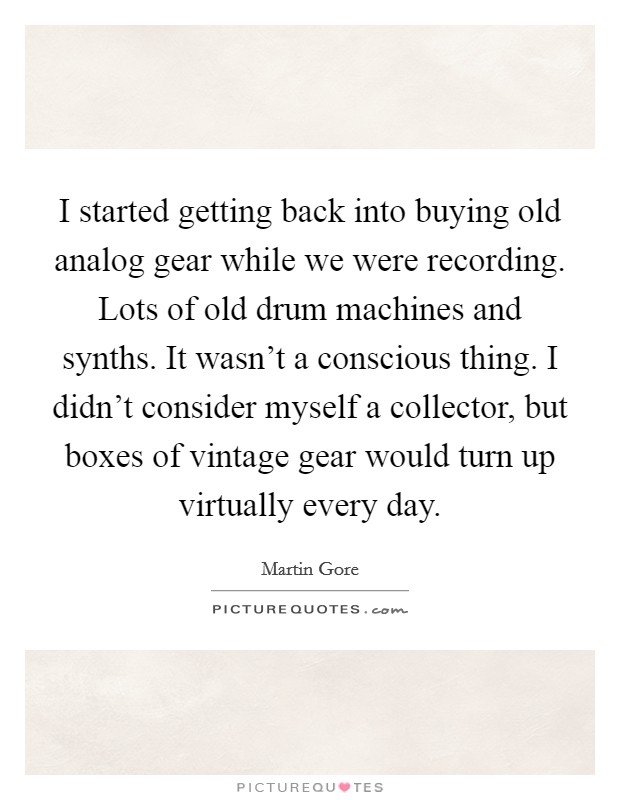 I started getting back into buying old analog gear while we were recording. Lots of old drum machines and synths. It wasn’t a conscious thing. I didn’t consider myself a collector, but boxes of vintage gear would turn up virtually every day Picture Quote #1