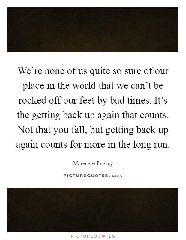 We’re none of us quite so sure of our place in the world that we can’t be rocked off our feet by bad times. It’s the getting back up again that counts. Not that you fall, but getting back up again counts for more in the long run Picture Quote #1
