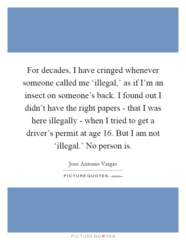 For decades, I have cringed whenever someone called me ‘illegal,’ as if I’m an insect on someone’s back. I found out I didn’t have the right papers - that I was here illegally - when I tried to get a driver’s permit at age 16. But I am not ‘illegal.’ No person is Picture Quote #1