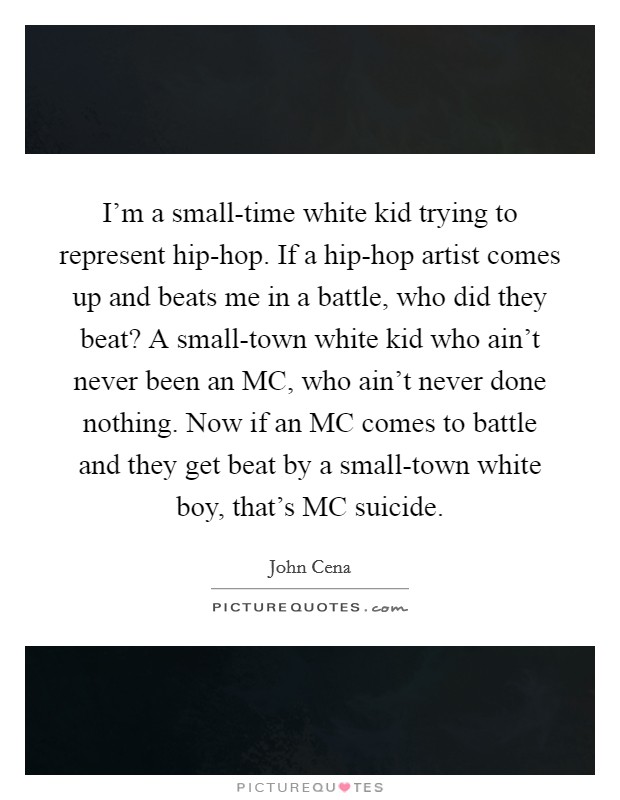 I’m a small-time white kid trying to represent hip-hop. If a hip-hop artist comes up and beats me in a battle, who did they beat? A small-town white kid who ain’t never been an MC, who ain’t never done nothing. Now if an MC comes to battle and they get beat by a small-town white boy, that’s MC suicide Picture Quote #1