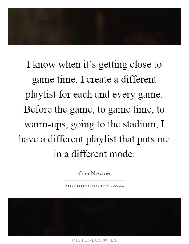 I know when it’s getting close to game time, I create a different playlist for each and every game. Before the game, to game time, to warm-ups, going to the stadium, I have a different playlist that puts me in a different mode Picture Quote #1