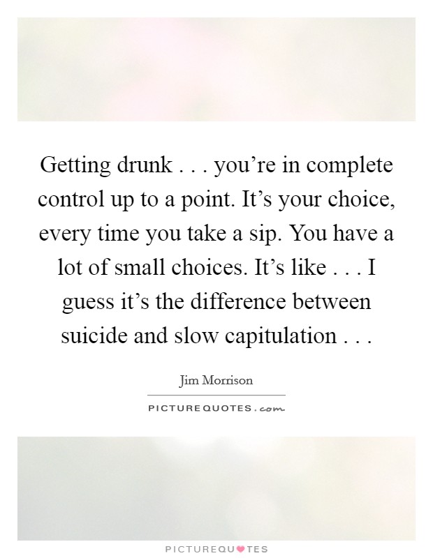 Getting drunk . . . you’re in complete control up to a point. It’s your choice, every time you take a sip. You have a lot of small choices. It’s like . . . I guess it’s the difference between suicide and slow capitulation . .  Picture Quote #1
