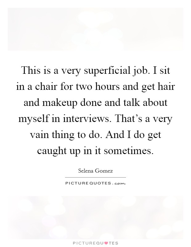 This is a very superficial job. I sit in a chair for two hours and get hair and makeup done and talk about myself in interviews. That’s a very vain thing to do. And I do get caught up in it sometimes Picture Quote #1