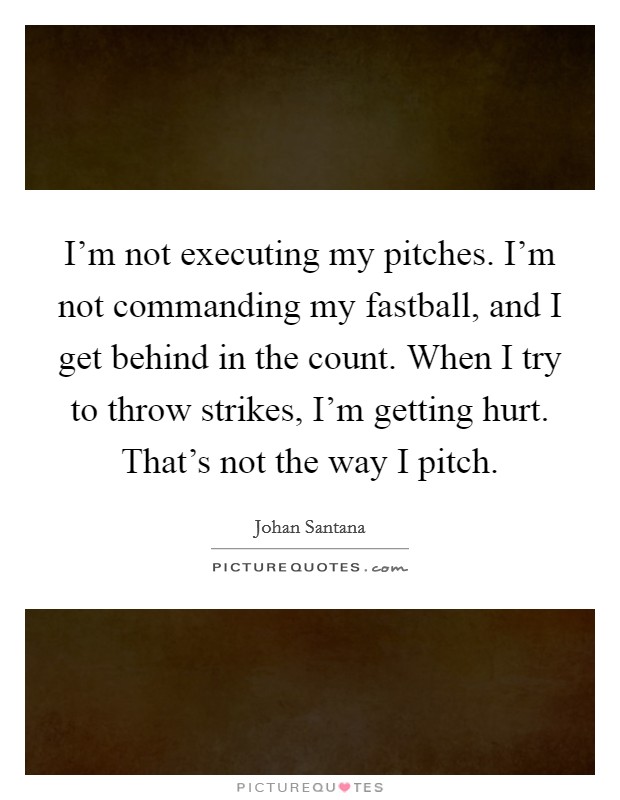 I’m not executing my pitches. I’m not commanding my fastball, and I get behind in the count. When I try to throw strikes, I’m getting hurt. That’s not the way I pitch Picture Quote #1