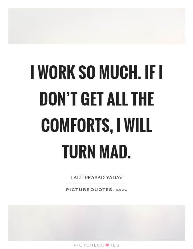 I work so much. If I don’t get all the comforts, I will turn mad Picture Quote #1