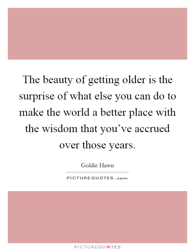 The beauty of getting older is the surprise of what else you can do to make the world a better place with the wisdom that you’ve accrued over those years Picture Quote #1