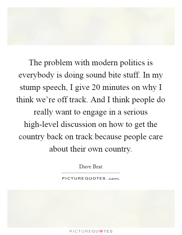 The problem with modern politics is everybody is doing sound bite stuff. In my stump speech, I give 20 minutes on why I think we’re off track. And I think people do really want to engage in a serious high-level discussion on how to get the country back on track because people care about their own country Picture Quote #1