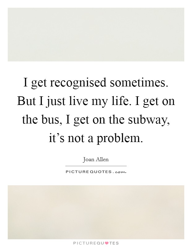 I get recognised sometimes. But I just live my life. I get on the bus, I get on the subway, it's not a problem. Picture Quote #1