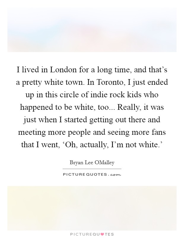 I lived in London for a long time, and that’s a pretty white town. In Toronto, I just ended up in this circle of indie rock kids who happened to be white, too... Really, it was just when I started getting out there and meeting more people and seeing more fans that I went, ‘Oh, actually, I’m not white.’ Picture Quote #1