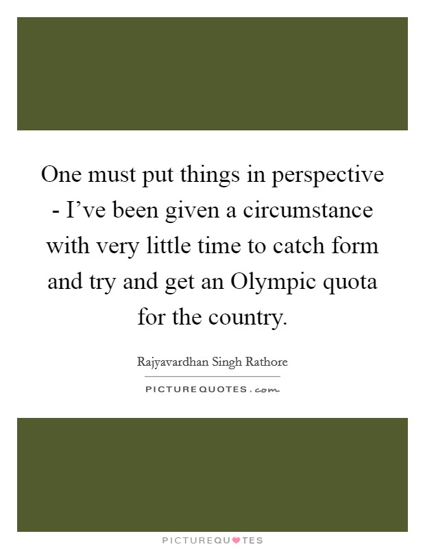 One must put things in perspective - I’ve been given a circumstance with very little time to catch form and try and get an Olympic quota for the country Picture Quote #1