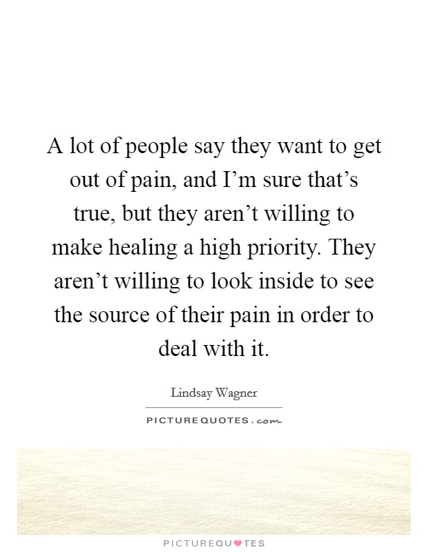 A lot of people say they want to get out of pain, and I'm sure that's true, but they aren't willing to make healing a high priority. They aren't willing to look inside to see the source of their pain in order to deal with it. Picture Quote #1