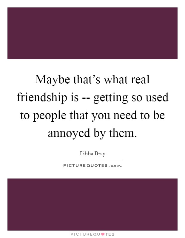 Maybe that’s what real friendship is -- getting so used to people that you need to be annoyed by them Picture Quote #1
