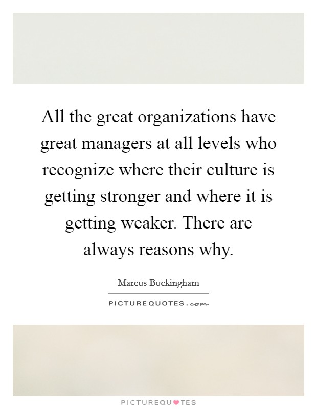 All the great organizations have great managers at all levels who recognize where their culture is getting stronger and where it is getting weaker. There are always reasons why Picture Quote #1