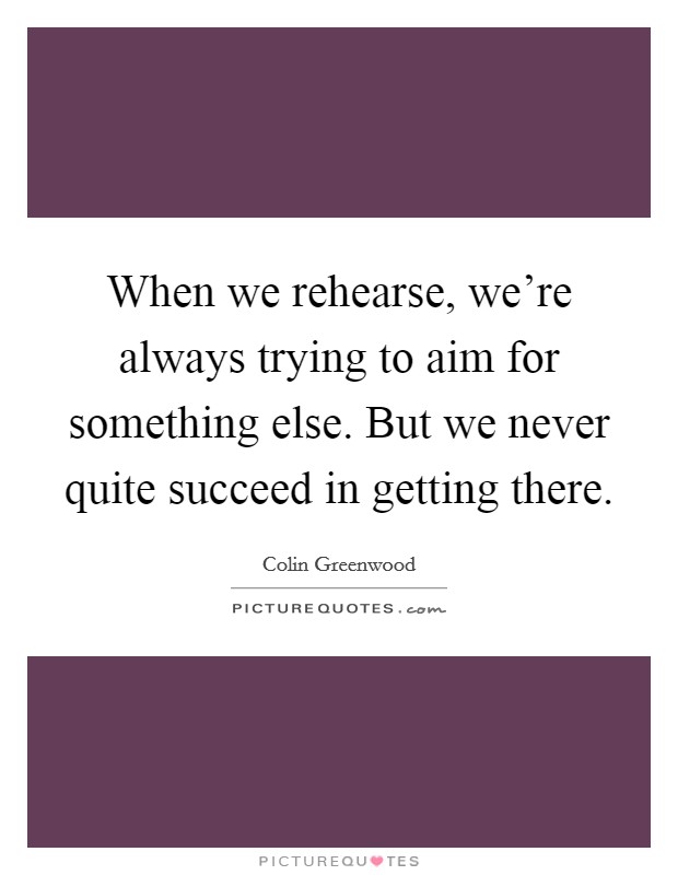 When we rehearse, we’re always trying to aim for something else. But we never quite succeed in getting there Picture Quote #1