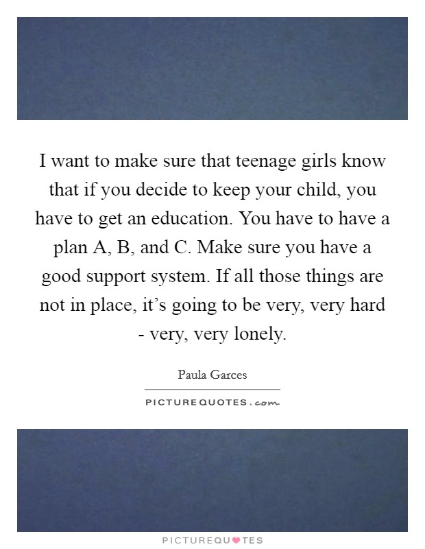 I want to make sure that teenage girls know that if you decide to keep your child, you have to get an education. You have to have a plan A, B, and C. Make sure you have a good support system. If all those things are not in place, it’s going to be very, very hard - very, very lonely Picture Quote #1