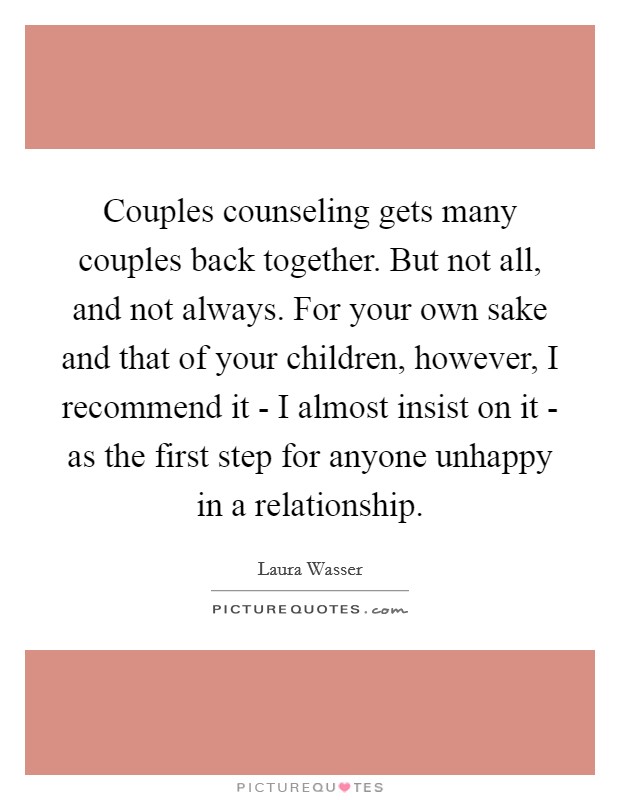 Couples counseling gets many couples back together. But not all, and not always. For your own sake and that of your children, however, I recommend it - I almost insist on it - as the first step for anyone unhappy in a relationship Picture Quote #1